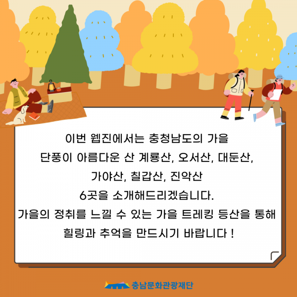 이번 웹진에서는 충청남도의 가을                         단풍이 아름다운 산 계룡산, 오서산, 대둔산,                         가야산, 칠갑산, 진악산                         6곳을 소개해드리겠습니다.                         가을의 정취를 느낄 수 있는 가을 트레킹 등산을 통해                         힐링과 추억을 만드시기 바랍니다!                         충남문화관광재단